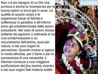 Non c’è più bisogno di un Dio che punisca e anche la ricompensa per le buone azioni si trova già in esse. Le qualità di questo corpo e le esperienze future di felicità e sofferenza in paradiso o all’inferno sono già predeterminate dalle azioni precedenti. Nel caso di azioni mosse soltanto da egoismo o cattiveria si ha una contaminazione e un oscuramento dell’anima, pura per natura, e dei suoi organi di percezione. Quando invece si agisce in modo altruista, per il bene o per la conoscenza di una necessità, il Karman conduce a una maggiore purificazione del jīva (anima vivente) e dei suoi organi fatti materia sottile.KARMAN