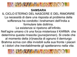 SAMSARAIL CICLO ETERNO DEL NASCERE E DEL RIMORIRELa necessità di dare una risposta al problema della sofferenza ha condotto i brahamani dell’India a formulare tale dottrina. Le esistenze si ripetono all’infinito.Nell’agire umano c’è una forza misteriosa il KARMA  che determina questa rinascita (punarjanman). Si crede che al momento della (ri)nascita di ognuno il demiurgo Brahma scriva con dita invisibili sulla sua fronte i piaceri e i dolori che inevitabilmente gli spetteranno nella vita.