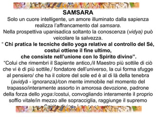 SAMSARASolo un cuore intelligente, un amore illuminato dalla sapienza realizza l’affrancamento dal samsara. Nella prospettiva upanisadica soltanto la conoscenza (vidya) può veicolare la salvezza.“ Chi pratica le tecniche dello yoga relative al controllo del Sé, costui ottiene il fine ultimo, che consiste nell’unione con lo Spirito divino”.“Colui che rimembri il Sapiente antico,/il Maestro più sottile di ciò che vi è di più sottile,/ fondatore dell’universo, la cui forma sfugge al pensiero/ che ha il colore del sole ed è al di là della tenebra (avidyā - ignoranza)/con mente immobile nel momento del trapasso/interamente assorto in amorosa devozione, padrone della forza dello yoga:/costui, convogliando interamente il proprio soffio vitale/in mezzo alle sopracciglia, raggiunge il supremo Spirito divino. / (BG 8,9-10 p. 176)