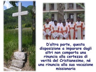 D’altra parte, questa disposizione a imparare dagli altri non comporta una rinuncia alla certezza di verità del Cristianesimo, né una rinuncia alla sua vocazione missionaria