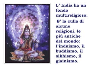 L’ India ha un fondo multireligioso.   E’ la culla di alcune religioni, le più antiche del mondo: l’induismo, il buddismo, il sikhismo, il giainismo.
