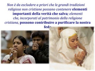 Non è da escludere a priori che le grandi tradizioni religiose non cristiane possano contenere elementi importanti della verità che salva; elementi che, incorporati al patrimonio della religione cristiana, possono contribuire a purificare la nostra fede