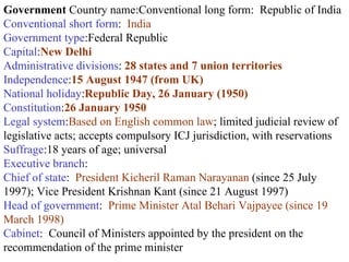 Government  Country name:Conventional long form:  Republic of India  Conventional short form :  India  Government type :Federal Republic  Capital : New Delhi   Administrative divisions :  28 states and 7 union territories   Independence : 15 August 1947 (from UK)  National holiday : Republic Day, 26 January (1950)   Constitution : 26 January 1950   Legal system : Based on English common law ; limited judicial review of legislative acts; accepts compulsory ICJ jurisdiction, with reservations  Suffrage :18 years of age; universal  Executive branch : Chief of state :  President Kicheril Raman Narayanan  (since 25 July 1997); Vice President Krishnan Kant (since 21 August 1997)  Head of government :  Prime Minister Atal Behari Vajpayee (since 19 March 1998) Cabinet :  Council of Ministers appointed by the president on the recommendation of the prime minister 