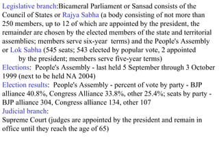Legislative branch :Bicameral Parliament or Sansad consists of the Council of States or  Rajya Sabha  (a body consisting of not more than 250 members, up to 12 of which are appointed by the president, the remainder are chosen by the elected members of the state and territorial assemblies; members serve six-year  terms) and the People's Assembly or  Lok Sabha  (545 seats; 543 elected by popular vote, 2 appointed  by the president; members serve five-year terms)  Elections :  People's Assembly - last held 5 September through 3 October 1999 (next to be held NA 2004)  Election results :  People's Assembly - percent of vote by party - BJP alliance 40.8%, Congress Alliance 33.8%, other 25.4%; seats by party - BJP alliance 304, Congress alliance 134, other 107  Judicial branch : Supreme Court (judges are appointed by the president and remain in office until they reach the age of 65)  
