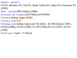 Imports - partners : US 9%, Benelux 8%, UK 6%, Saudi Arabia 6%, Japan 6%, Germany 5% (1999)  Debt - external :$99.6 billion (2000)  Economic aid -recipient :$2.9 billion (FY98/99)  Currency : Indian rupee (INR)   Currency code : INR  Exchange rates :Indian rupees per US dollar - 46.540 (January 2001), 44.942 (2000), 43.055 (1999), 41.259 (1998),36.313 (1997), 35.433 (1996)  Fiscal year :1 April - 31 March  
