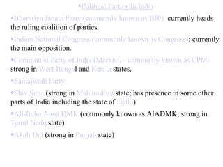 Political Parties In India Bharatiya Janata Party (commonly known as BJP) :  currently heads the ruling coalition of parties.  Indian National Congress (commonly known as Congress) : currently the main opposition.  Communist Party of India (Marxist) - commonly known as CPM:  strong in  West Benga l and  Kerala  states.  Samajwadi Party   Shiv Sena  (strong in  Maharashtra  state; has presence in some other parts of India including the state of  Delhi )  All-India Anna DMK  (commonly known as AIADMK; strong in  Tamil Nadu  state)  Akali Dal  (strong in  Punjab  state)  
