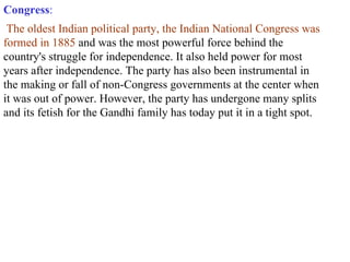 Congress : The oldest Indian political party, the Indian National Congress was formed in 1885  and was the most powerful force behind the country's struggle for independence. It also held power for most years after independence. The party has also been instrumental in the making or fall of non-Congress governments at the center when it was out of power. However, the party has undergone many splits and its fetish for the Gandhi family has today put it in a tight spot. 