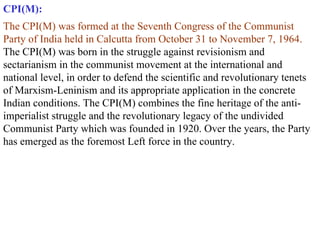 CPI(M): The CPI(M) was formed at the Seventh Congress of the Communist Party of India held in Calcutta from October 31 to November 7, 1964.  The CPI(M) was born in the struggle against revisionism and sectarianism in the communist movement at the international and national level, in order to defend the scientific and revolutionary tenets of Marxism-Leninism and its appropriate application in the concrete Indian conditions. The CPI(M) combines the fine heritage of the anti-imperialist struggle and the revolutionary legacy of the undivided Communist Party which was founded in 1920. Over the years, the Party has emerged as the foremost Left force in the country.   