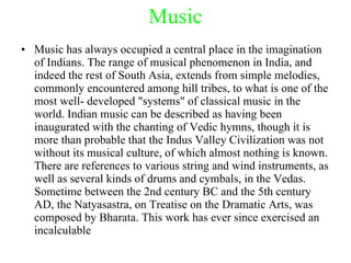 Music Music has always occupied a central place in the imagination of Indians. The range of musical phenomenon in India, and indeed the rest of South Asia, extends from simple melodies, commonly encountered among hill tribes, to what is one of the most well- developed "systems" of classical music in the world. Indian music can be described as having been inaugurated with the chanting of Vedic hymns, though it is more than probable that the Indus Valley Civilization was not without its musical culture, of which almost nothing is known. There are references to various string and wind instruments, as well as several kinds of drums and cymbals, in the Vedas. Sometime between the 2nd century BC and the 5th century AD, the Natyasastra, on Treatise on the Dramatic Arts, was composed by Bharata. This work has ever since exercised an incalculable 
