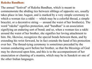 Raksha Bandhan: The annual "festival" of Raksha Bandhan, which is meant to commemorate the abiding ties between siblings of opposite sex, usually takes place in late August, and is marked by a very simple ceremony in which a woman ties a rakhi — which may be a colorful thread, a simple bracelet, or a decorative string — around the waist of her brother(s). The word "raksha" signifies protection, and "bandhan" is an association signifying an enduring sort of bond; and so, when a woman ties a rakhi around the waist of her brother, she signifies her loving attachment to him. He, likewise, recognizes the special bonds between them, and by extending his wrist forward, he in fact extends the hand of his protection over her. The thread-tying ceremony is sometimes preceded by the woman conducting  aarti  before her brother, so that the blessings of God may be showered upon him, and this is to the accompaniment of her enunciation or chanting of a mantra, which may be in Sanskrit or one of the other Indian languages.  