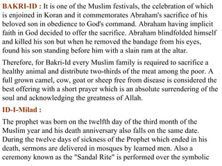 BAKRI-ID :  It is one of the Muslim festivals, the celebration of which is enjoined in Koran and it commemorates Abraham's sacrifice of his beloved son in obedience to God's command. Abraham having implicit faith in God decided to offer the sacrifice. Abraham blindfolded himself and killed his son but when he removed the bandage from his eyes, found his son standing before him with a slain ram at the altar.  Therefore, for Bakri-Id every Muslim family is required to sacrifice a healthy animal and distribute two-thirds of the meat among the poor. A full grown camel, cow, goat or sheep free from disease is considered the best offering with a short prayer which is an absolute surrendering of the soul and acknowledging the greatness of Allah.  ID-I-Milad :   The prophet was born on the twelfth day of the third month of the Muslim year and his death anniversary also falls on the same date. During the twelve days of sickness of the Prophet which ended in his death, sermons are delivered in mosques by learned men. Also a ceremony known as the "Sandal Rite" is performed over the symbolic 