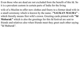 Even those who are dead are not excluded from the benefit of this Id. So it is a prevalent custom in certain parts of India for the living wife of a Muslim to offer new clothes and finery to a former dead wife in a small ceremony which is known by the name - "SAUKAN MAURA"  - which literally means first wife's crown. Greeting cards printed with  "Id Mubarak"  which is also the greetings for this Id festival are sent to friends and relatives also when friends meet they greet each other saying "Id Mubarak". 