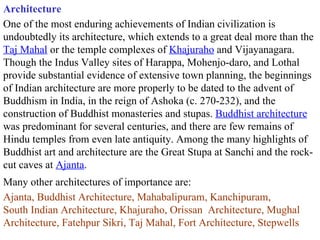 Architecture One of the most enduring achievements of Indian civilization is undoubtedly its architecture, which extends to a great deal more than the  Taj Mahal  or the temple complexes of  Khajuraho  and Vijayanagara. Though the Indus Valley sites of Harappa, Mohenjo-daro, and Lothal provide substantial evidence of extensive town planning, the beginnings of Indian architecture are more properly to be dated to the advent of Buddhism in India, in the reign of Ashoka (c. 270-232), and the construction of Buddhist monasteries and stupas.  Buddhist architecture  was predominant for several centuries, and there are few remains of Hindu temples from even late antiquity. Among the many highlights of Buddhist art and architecture are the Great Stupa at Sanchi and the rock-cut caves at  Ajanta .  Many other architectures of importance are: Ajanta, Buddhist Architecture, Mahabalipuram, Kanchipuram,  South Indian Architecture, Khajuraho, Orissan  Architecture, Mughal Architecture, Fatehpur Sikri, Taj Mahal, Fort Architecture, Stepwells 