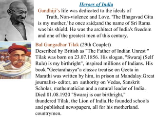Heroes of India Gandhiji’s  life was dedicated to the ideals of  Truth, Non-violence and Love. 'The Bhagavad Gita is my mother,' he once said;and the name of Sri Rama was his shield. He was the architect of India's freedom and one of the greatest men of this century. Bal Gangadhar Tilak  (29th Couplet)  Described by British as "The Father of Indian Unrest " Tilak was born on 23.07.1856. His slogan, "Swaraj (Self Rule) is my birthright", inspired millions of Indians. His book "Geetarahasya"a classic treatise on Geeta in Marathi was written by him, in prison at Mandalay.Great journalist- editor, an  authority on Vedas, Sanskrit Scholar, mathematician and a natural leader of India. Died 01.08.1920 "Swaraj is our birthright,"  thundered Tilak, the Lion of India.He founded schools and published newspapers, all for his motherland. countrymen.  