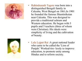 Rabindranath Tagore  was born into a distinguished Bengali family in Calcutta, West Bengal on 1861 . In 1901 he founded the famous Shantiniketan near Calcutta. This was designed to provide a traditional ashram and Western education. He began with 5 pupils and 5 teachers (three of whom were Christian). His ideals were simplicity of living and the cultivation of beauty. Lala Lajpat Rai  :A great national leader who came to be called the 'Lion of Punjab.' Worked tire- lessly to improve education, to promote unity among Hindus and to reform society.  