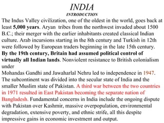 INDIA INTRODUCTION The Indus Valley civilization, one of the oldest in the world, goes back at least  5,000 years . Aryan  tribes from the northwest invaded about 1500 B.C.; their merger with the earlier inhabitants created classical Indian culture. Arab incursions starting in the 8th century and Turkish in 12th were followed by European traders beginning in the late 15th century.  By the 19th century, Britain had assumed political control of virtually all Indian lands . Nonviolent resistance to British colonialism under Mohandas Gandhi and Jawaharlal Nehru led to independence in  1947 . The subcontinent was divided into the secular state of India and the smaller Muslim state of Pakistan.  A third war between the two countries in 1971 resulted in East Pakistan becoming the separate nation of Bangladesh.  Fundamental concerns in India include the ongoing dispute with Pakistan over Kashmir, massive overpopulation, environmental degradation, extensive poverty, and ethnic strife, all this despite impressive gains in economic investment and output.  