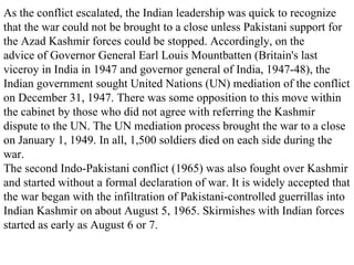 As the conflict escalated, the Indian leadership was quick to recognize that the war could not be brought to a close unless Pakistani support for the Azad Kashmir forces could be stopped. Accordingly, on the advice of Governor General Earl Louis Mountbatten (Britain's last viceroy in India in 1947 and governor general of India, 1947-48), the Indian government sought United Nations (UN) mediation of the conflict on December 31, 1947. There was some opposition to this move within the cabinet by those who did not agree with referring the Kashmir dispute to the UN. The UN mediation process brought the war to a close on January 1, 1949. In all, 1,500 soldiers died on each side during the war.  The second Indo-Pakistani conflict (1965) was also fought over Kashmir and started without a formal declaration of war. It is widely accepted that the war began with the infiltration of Pakistani-controlled guerrillas into Indian Kashmir on about August 5, 1965. Skirmishes with Indian forces started as early as August 6 or 7.  