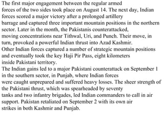 The first major engagement between the regular armed forces of the two sides took place on August 14. The next day, Indian forces scored a major victory after a prolonged artillery barrage and captured three important mountain positions in the northern sector. Later in the month, the Pakistanis counterattacked, moving concentrations near Tithwal, Uri, and Punch. Their move, in turn, provoked a powerful Indian thrust into Azad Kashmir. Other Indian forces captured a number of strategic mountain positions and eventually took the key Haji Pir Pass, eight kilometers inside Pakistani territory. The Indian gains led to a major Pakistani counterattack on September 1 in the southern sector, in Punjab, where Indian forces were caught unprepared and suffered heavy losses. The sheer strength of the Pakistani thrust, which was spearheaded by seventy tanks and two infantry brigades, led Indian commanders to call in air support. Pakistan retaliated on September 2 with its own air strikes in both Kashmir and Punjab.  