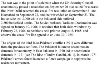 The war was at the point of stalemate when the UN Security Council unanimously passed a resolution on September 20 that called for a cease-fire. New Delhi accepted the cease-fire resolution on September 21 and Islamabad on September 22, and the war ended on September 23. The Indian side lost 3,000 while the Pakistani side suffered 3,800 battlefield deaths. The Soviet-brokered Tashkent Declaration was signed on January 10, 1966. It required that both sides withdraw by February 26, 1966, to positions held prior to August 5, 1965, and observe the cease-fire line agreed to on June 30, 1965. The origins of the third Indo-Pakistani conflict (1971) were different from the previous conflicts. The Pakistani failure to accommodate demands for autonomy in East Pakistan in 1970 led to secessionist demands in 1971 (see The Rise of Indira Gandhi, ch. 1). In March 1971, Pakistan's armed forces launched a fierce campaign to suppress the resistance movement. 