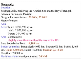 Geography Location: Southern Asia, bordering the Arabian Sea and the Bay of Bengal, between Burma and Pakistan  Geographic coordinates:  20 00 N, 77 00 E   Map references: Asia   Area : Total:  3,287,590 sq km  Land:  2,973,190 sq km  Water:  314,400 sq km  Area  - comparative: slightly more than one-third the size of the US  Land boundaries:Total:  14,103 km   Border countries :  Bangladesh 4,053 km, Bhutan 605 km, Burma 1,463 km,  China 3,380 km , Nepal 1,690 km,  Pakistan 2,912 km   Coastline: 7,000 km  Maritime claims :contiguous zone:  24 NM   