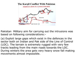 The Kargil Conflict With Pakistan Pakistan  Military aim for carrying out the intrusions was based on following considerations:- (a) Exploit large gaps which exist in the defences in the sector both on Indian and Pak side of the Line of Control (LOC). The terrain is extremely rugged with very few tracks leading from the main roads towards the LOC. During winters the area gets very heavy snow fall making movements almost impossible. 