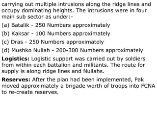 carrying out multiple intrusions along the ridge lines and occupy dominating heights. The intrusions were in four main sub sector as under:- (a) Batalik - 250 Numbers approximately (b) Kaksar - 100 Numbers approximately (c) Dras - 250 Numbers approximately (d) Mushko Nullah - 200-300 Numbers approximately Logistics:  Logistic support was carried out by soldiers from within each battalion and militants. The route for supply is along ridge lines and Nullahs. Reserves:  After the plan had been implemented, Pak moved approximately a brigade worth of troops into FCNA to re-create reserves. 