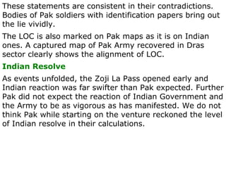 These statements are consistent in their contradictions. Bodies of Pak soldiers with identification papers bring out the lie vividly. The LOC is also marked on Pak maps as it is on Indian ones. A captured map of Pak Army recovered in Dras sector clearly shows the alignment of LOC. Indian Resolve As events unfolded, the Zoji La Pass opened early and Indian reaction was far swifter than Pak expected. Further Pak did not expect the reaction of Indian Government and the Army to be as vigorous as has manifested. We do not think Pak while starting on the venture reckoned the level of Indian resolve in their calculations. 