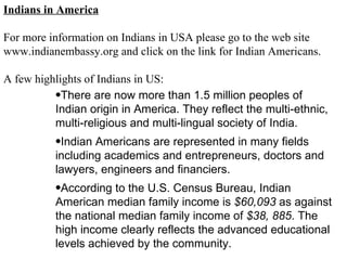 Indians in America For more information on Indians in USA please go to the web site www.indianembassy.org and click on the link for Indian Americans. A few highlights of Indians in US: There are now more than 1.5 million peoples of Indian origin in America. They reflect the multi-ethnic, multi-religious and multi-lingual society of India.  Indian Americans are represented in many fields including academics and entrepreneurs, doctors and lawyers, engineers and financiers.  According to the U.S. Census Bureau, Indian American median family income is  $60,093  as against the national median family income of  $38, 885 . The high income clearly reflects the advanced educational levels achieved by the community.  