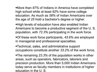 More than  87%  of Indians in America have completed high school while at least  62 % have some college education. As much as  58%  of Indian Americans over the age of  25  hold a bachelor's degree or higher.  High levels of education have also enabled Indian Americans to become a productive segment of the U. S. population, with  72.3%  participating in the work force.  Of these work force participants,  43.6%  are employed in managerial and professional specialties.  Technical, sales, and administrative support occupations constitute another  33.2%  of the work force.  The remaining  23.3%  of the population works in other areas, such as operators, fabricators, laborers and precision production. More than 5,000 Indian Americans today serve as faculty members in institutions of higher education in the U. S.  