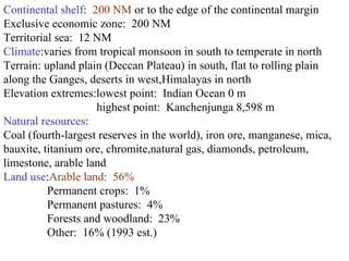 Continental shelf :  200 NM  or to the edge of the continental margin  Exclusive economic zone:  200 NM  Territorial sea:  12 NM  Climate :varies from tropical monsoon in south to temperate in north  Terrain: upland plain (Deccan Plateau) in south, flat to rolling plain along the Ganges, deserts in west,Himalayas in north  Elevation extremes:lowest point:  Indian Ocean 0 m  highest point:  Kanchenjunga 8,598 m  Natural resources : Coal (fourth-largest reserves in the world), iron ore, manganese, mica, bauxite, titanium ore, chromite,natural gas, diamonds, petroleum, limestone, arable land  Land use : Arable land:  56%  Permanent crops:  1%  Permanent pastures:  4%  Forests and woodland:  23%  Other:  16% (1993 est.)  