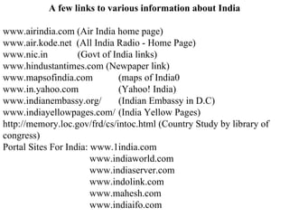 A few links to various information about India www.airindia.com (Air India home page) www.air.kode.net  (All India Radio - Home Page) www.nic.in   (Govt of India links) www.hindustantimes.com (Newpaper link) www.mapsofindia.com (maps of India0 www.in.yahoo.com  (Yahoo! India) www.indianembassy.org/  (Indian Embassy in D.C) www.indiayellowpages.com/ (India Yellow Pages) http://memory.loc.gov/frd/cs/intoc.html (Country Study by library of congress) Portal Sites For India: www.1india.com www.indiaworld.com www.indiaserver.com www.indolink.com www.mahesh.com www.indiaifo.com 