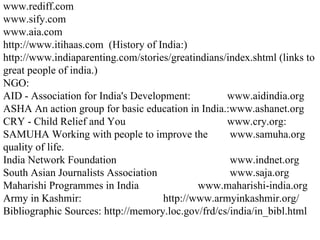 www.rediff.com www.sify.com www.aia.com http://www.itihaas.com  (History of India:) http://www.indiaparenting.com/stories/greatindians/index.shtml (links to great people of india.) NGO: AID - Association for India's Development: www.aidindia.org ASHA An action group for basic education in India.:www.ashanet.org CRY - Child Relief and You  www.cry.org: SAMUHA Working with people to improve the  www.samuha.org quality of life. India Network Foundation  www.indnet.org  South Asian Journalists Association  www.saja.org Maharishi Programmes in India  www.maharishi-india.org Army in Kashmir: http://www.armyinkashmir.org/ Bibliographic Sources: http://memory.loc.gov/frd/cs/india/in_bibl.html 