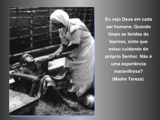 Eu vejo Deus em cada ser humano. Quando limpo as feridas do leproso, sinto que estou cuidando do próprio Senhor.  Não é uma experiência maravilhosa? (Madre Tereza)  