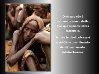 O milagre não é realizarmos esse trabalho, mas que sejamos felizes fazendo-o. A mais terrível pobreza é a solidão e o sentimento de não ser amado. (Madre Tereza)   