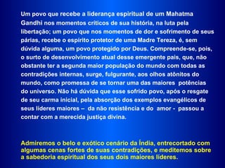 Um povo que  recebe a liderança espiritual de um Mahatma Gandhi  nos momentos críticos de sua história, na luta pela  libertação; um povo que nos momentos de dor e sofrimento de seus párias, recebe o espírito protetor de uma Madre Tereza, é, sem dúvida alguma, um povo protegido por Deus. Compreende-se, pois, o surto de desenvolvimento atual desse emergente pais, que, não obstante ter a segunda maior população do mundo com todas as  contradições internas, surge, fulgurante, aos olhos atônitos do mundo, como promessa de se tornar uma das maiores  potências do universo. Não há dúvida que esse sofrido povo, após o resgate de seu carma inicial, pela absorção dos exemplos evangélicos de seus líderes maiores –  da não resistência e do  amor -  passou a  contar com a merecida justiça divina.  Admiremos o belo e exótico cenário da Índia, entrecortado com algumas cenas fortes de suas contradições, e meditemos sobre a sabedoria espiritual dos seus dois maiores líderes.  