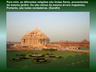 Para mim, as diferentes religiões são lindas flores, provenientes do mesmo jardim. Ou são ramos da mesma árvore majestosa. Portanto, são todas verdadeiras. (Gandhi) 