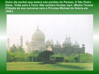 Outro dia sonhei que estava nos portões do Paraíso. E São Pedro disse, ‘Volte para a Terra. Não existem favelas aqui. (Madre Tereza)  (Citação de sua conversa com o Príncipe Michael da Grécia em 1996.) 