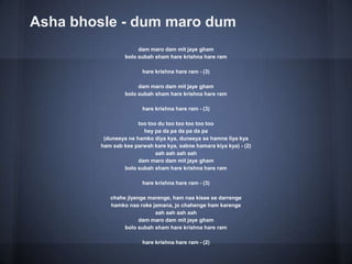 Asha bhosle - dum maro dum
dam maro dam mit jaye gham
bolo subah sham hare krishna hare ram
hare krishna hare ram - (3)
dam maro dam mit jaye gham
bolo subah sham hare krishna hare ram
hare krishna hare ram - (3)
too too du too too too too too
hey pa da pa da pa da pa
(duneeya ne hamko diya kya, duneeya se hamne liya kya
ham sab kee parwah kare kya, sabne hamara kiya kya) - (2)
aah aah aah aah
dam maro dam mit jaye gham
bolo subah sham hare krishna hare ram
hare krishna hare ram - (3)
chahe jiyenge marenge, ham naa kisee se darrenge
hamko naa roke jamana, jo chahenge ham karenge
aah aah aah aah
dam maro dam mit jaye gham
bolo subah sham hare krishna hare ram
hare krishna hare ram - (2)
 