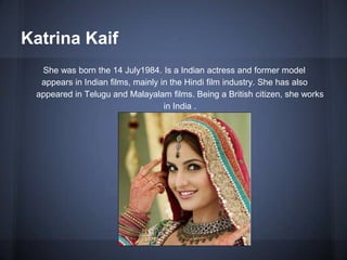 Katrina Kaif
She was born the 14 July1984. Is a Indian actress and former model
appears in Indian films, mainly in the Hindi film industry. She has also
appeared in Telugu and Malayalam films. Being a British citizen, she works
in India .
 