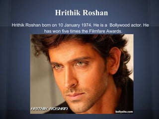 Hrithik Roshan
Hrithik Roshan born on 10 January 1974. He is a Bollywood actor. He
has won five times the Filmfare Awards.
 