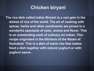 Chicken biryani
The rice dish called indian Biryani is a real gem in the
dishes of rice of the world. The art of cooking with
spices, herbs and other condiments are joined in a
wonderful spectacle of color, aroma and flavor. This
is an outstanding work of culinary art indian. This
recipe originated in the kitchens of the Nizam of
Hydrabad. This is a dish of warm rice that makes
food a dish together with natural yoghurt or with
yoghurt sauce .
 