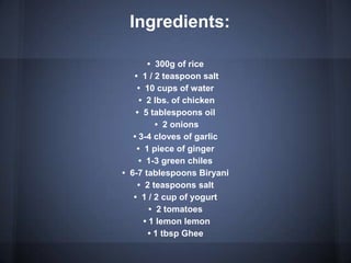 Ingredients:
• 300g of rice
• 1 / 2 teaspoon salt
• 10 cups of water
• 2 lbs. of chicken
• 5 tablespoons oil
• 2 onions
• 3-4 cloves of garlic
• 1 piece of ginger
• 1-3 green chiles
• 6-7 tablespoons Biryani
• 2 teaspoons salt
• 1 / 2 cup of yogurt
• 2 tomatoes
• 1 lemon lemon
• 1 tbsp Ghee
 