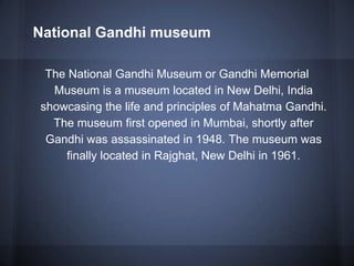 National Gandhi museum
The National Gandhi Museum or Gandhi Memorial
Museum is a museum located in New Delhi, India
showcasing the life and principles of Mahatma Gandhi.
The museum first opened in Mumbai, shortly after
Gandhi was assassinated in 1948. The museum was
finally located in Rajghat, New Delhi in 1961.
 