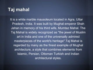 Taj mahal
It is a white marble mausoleum located in Agra, Uttar
Pradesh, India. It was built by Mughal emperor Shah
Jahan in memory of his third wife, Mumtaz Mahal. The
Taj Mahal is widely recognized as "the jewel of Muslim
art in India and one of the universally admired
masterpieces of the world's heritage".Taj Mahal is
regarded by many as the finest example of Mughal
architecture, a style that combines elements from
Islamic, Persian, Ottoman Turkish and Indian
architectural styles.
 