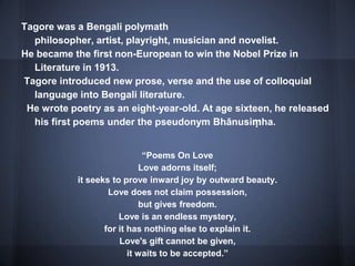Tagore was a Bengali polymath
philosopher, artist, playright, musician and novelist.
He became the first non-European to win the Nobel Prize in
Literature in 1913.
Tagore introduced new prose, verse and the use of colloquial
language into Bengali literature.
He wrote poetry as an eight-year-old. At age sixteen, he released
his first poems under the pseudonym Bhānusiṃha.
“Poems On Love
Love adorns itself;
it seeks to prove inward joy by outward beauty.
Love does not claim possession,
but gives freedom.
Love is an endless mystery,
for it has nothing else to explain it.
Love's gift cannot be given,
it waits to be accepted.”
 