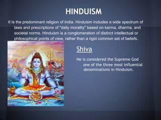 HINDUISM
It Is the predominant religion of India. Hinduism includes a wide spectrum of
laws and prescriptions of "daily morality" based on karma, dharma, and
societal norms. Hinduism is a conglomeration of distinct intellectual or
philosophical points of view, rather than a rigid common set of beliefs.
Shiva
He is considered the Supreme God
one one of the three most influential
de denominations in Hinduism.
 