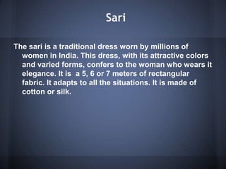 Sari
The sari is a traditional dress worn by millions of
women in India. This dress, with its attractive colors
and varied forms, confers to the woman who wears it
elegance. It is a 5, 6 or 7 meters of rectangular
fabric. It adapts to all the situations. It is made of
cotton or silk.
 