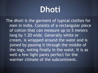 Dhoti
The dhoti is the garment of typical clothes for
men in India. Consists of a rectangular piece
of cotton that can measure up to 5 meters
long by 1.20 wide. Generally white or
cream, is wrapped around the waist and is
joined by passing it through the middle of
the legs, noting finally in the waist. It is as
well a few light pants perfect for the
warmer climate of the subcontinent.
 
