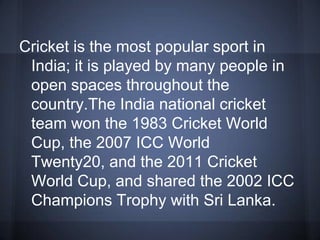 Cricket is the most popular sport in
India; it is played by many people in
open spaces throughout the
country.The India national cricket
team won the 1983 Cricket World
Cup, the 2007 ICC World
Twenty20, and the 2011 Cricket
World Cup, and shared the 2002 ICC
Champions Trophy with Sri Lanka.
 
