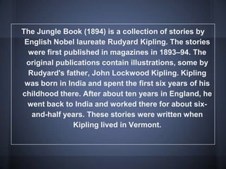 The Jungle Book (1894) is a collection of stories by
English Nobel laureate Rudyard Kipling. The stories
were first published in magazines in 1893–94. The
original publications contain illustrations, some by
Rudyard's father, John Lockwood Kipling. Kipling
was born in India and spent the first six years of his
childhood there. After about ten years in England, he
went back to India and worked there for about six-
and-half years. These stories were written when
Kipling lived in Vermont.
 